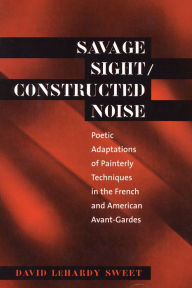 Title: Savage Sight/Constructed Noise: Poetic Adaptations of Painterly Techniques in the French and American Avant-Gardes, Author: David LeHardy Sweet