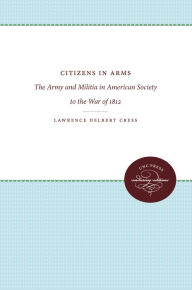 Title: Citizens in Arms: The Army and Militia in American Society to the War of 1812, Author: Lawrence Delbert Cress