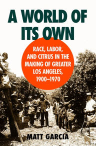 Title: A World of Its Own: Race, Labor, and Citrus in the Making of Greater Los Angeles, 1900-1970, Author: Matt Garcia