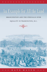 Title: An Example for All the Land: Emancipation and the Struggle over Equality in Washington, D.C., Author: Kate Masur