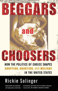 Title: Beggars and Choosers: How the Politics of Choice Shapes Adoption, Abortion, and Welfare in the United States, Author: Rickie Solinger