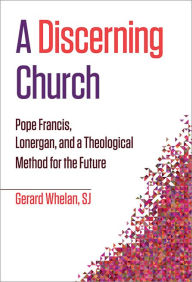 Title: A Discerning Church: Pope Francis, Lonergan, and a Theological Method for the Future, Author: Gerard Whelan SJ