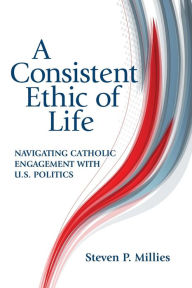 Title: A Consistent Ethic of Life: Navigating Catholic Engagement with U.S. Politics, Author: Steven P. Millies