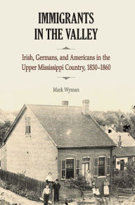 Title: Immigrants in the Valley: Irish, Germans, and Americans in the Upper Mississippi Country, 1830-1860, Author: Mark Wyman