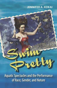 Title: Swim Pretty: Aquatic Spectacles and the Performance of Race, Gender, and Nature, Author: Jennifer A. Kokai
