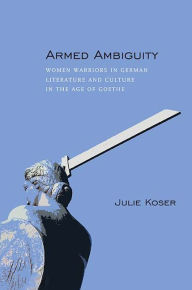 Title: Armed Ambiguity: Women Warriors in German Literature and Culture in the Age of Goethe, Author: Julie Koser