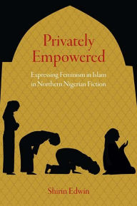 Title: Privately Empowered: Expressing Feminism in Islam in Northern Nigerian Fiction, Author: Shirin Edwin