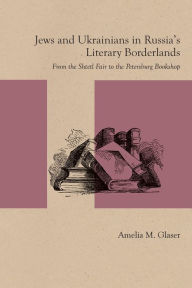 Title: Jews and Ukrainians in Russia's Literary Borderlands: From the Shtetl Fair to the Petersburg Bookshop, Author: Amelia M. Glaser