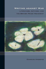 Title: Writing against War: Literature, Activism, and the British Peace Movement, Author: Charles Andrews