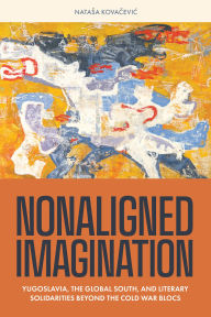 Title: Nonaligned Imagination: Yugoslavia, the Global South, and Literary Solidarities Beyond the Cold War Blocs, Author: Natasa Kovacevic