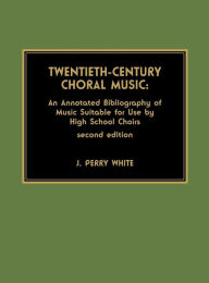 Title: Twentieth-Century Choral Music: An Annotated Bibliography of Music Suitable for Use by High School Choirs / Edition 2, Author: Perry J. White