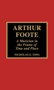 Title: Arthur Foote: A Musician in the Frame of Time and Place, Author: Nicholas E. Tawa