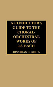 Title: A Conductor's Guide to the Choral-Orchestral Works of J. S. Bach, Author: Jonathan D. Green