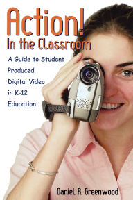 Title: Action! In the Classroom: A Guide to Student Produced Digital Video in K-12 Education, Author: Daniel R. Greenwood