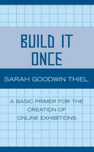Title: Build It Once: A Basic Primer for the Creation of Online Exhibitions, Author: Sarah Goodwin Thiel