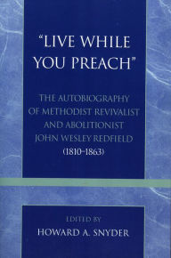 Title: 'Live While You Preach': The Autobiography of Methodist Revivalist and Abolitionist John Wesley Redfield (1810-1863), Author: Howard A. Snyder