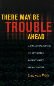 Title: There May Be Trouble Ahead: A Practical Guide to Effective Patent Asset Management, Author: Lex van Wijk
