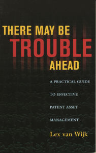 Title: There May Be Trouble Ahead: A Practical Guide to Effective Patent Asset Management, Author: Lex van Wijk