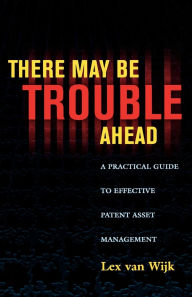 Title: There May Be Trouble Ahead: A Practical Guide to Effective Patent Asset Management, Author: Lex van Wijk