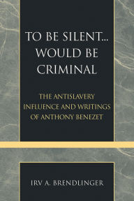 Title: To Be Silent... Would be Criminal: The Antislavery Influence and Writings of Anthony Benezet, Author: Irv A. Brendlinger