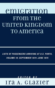 Title: Emigration from the United Kingdom to America: Lists of Passengers Arriving at U.S. Ports, September 1874 - June 1875 / Edition 10, Author: Ira A. Glazier