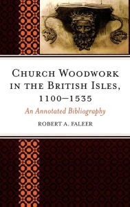 Title: Church Woodwork in the British Isles, 1100-1535: An Annotated Bibliography, Author: Robert A. Faleer