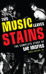 Title: This Music Leaves Stains: The Complete Story of the Misfits, Author: James Greene Jr.