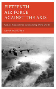 Title: Fifteenth Air Force against the Axis: Combat Missions over Europe during World War II, Author: Kevin A. Mahoney
