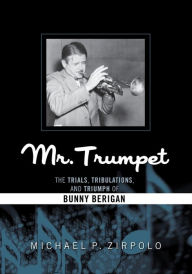 Title: Mr. Trumpet: The Trials, Tribulations, and Triumph of Bunny Berigan, Author: Michael P. Zirpolo