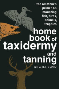 Title: Home Book of Taxidermy and Tanning: The Amateur's Primer on Mounting Fish, Birds, Animals, Trophies, Author: Gerald J. Grantz