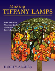 Title: Making Tiffany Lamps: How to Create Museum-Quality Authentic Reproductions, Author: Hugh V. Archer