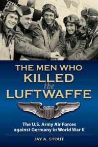 Title: The Men Who Killed the Luftwaffe: The U.S. Army Air Forces Against Germany in World War II, Author: Jay A Stout Lt.