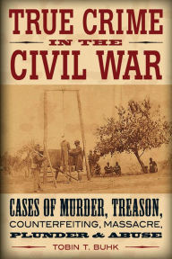 Title: True Crime in the Civil War: Cases of Murder, Treason, Counterfeiting, Massacre, Plunder & Abuse, Author: Tobin T Buhk