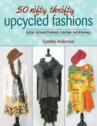 Title: 50 Nifty Thrifty Upcycled Fashions: Sew Something from Nothing, Author: Cynthia Anderson