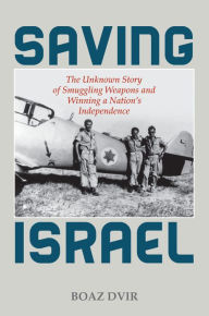 Title: Saving Israel: The Unknown Story of Smuggling Weapons and Winning a Nation's Independence, Author: Boaz Dvir