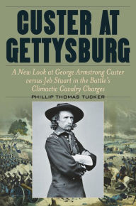 Title: Custer at Gettysburg: A New Look at George Armstrong Custer versus Jeb Stuart in the Battle's Climactic Cavalry Charges, Author: Phillip Thomas Tucker