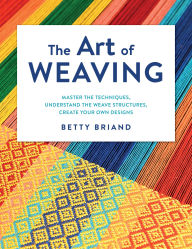 Title: The Art of Weaving: Master the Techniques, Understand the Weave Structures, Create Your Own Designs, Author: Betty Briand