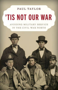 Title: 'Tis Not Our War: Avoiding Military Service in the Civil War North, Author: Paul Taylor
