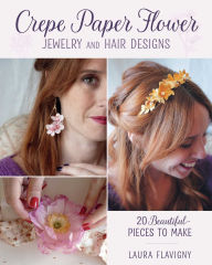 Title: Crepe Paper Flower Jewelry and Hair Designs: 20 Beautiful Pieces to Make, Author: Laura Flavigny