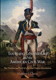 Title: Toussaint Louverture and the American Civil War: The Promise and Peril of a Second Haitian Revolution, Author: Matthew J. Clavin