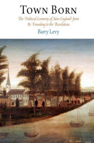 Title: Town Born: The Political Economy of New England from Its Founding to the Revolution, Author: Barry Levy