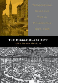 Title: The Middle-Class City: Transforming Space and Time in Philadelphia, 1876-1926, Author: John Henry Hepp