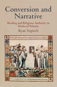 Title: Conversion and Narrative: Reading and Religious Authority in Medieval Polemic, Author: Ryan Szpiech