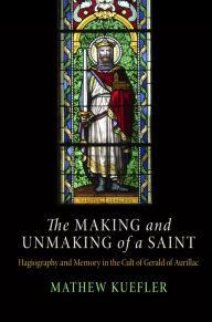 Title: The Making and Unmaking of a Saint: Hagiography and Memory in the Cult of Gerald of Aurillac, Author: Mathew Kuefler