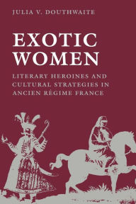 Title: Exotic Women: Literary Heroines and Cultural Strategies in Ancient Régime France, Author: Julia V. Douthwaite
