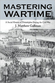 Title: Mastering Wartime: A Social History of Philadelphia During the Civil War, Author: J. Matthew Gallman
