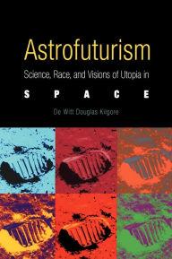 Title: Astrofuturism: Science, Race, and Visions of Utopia in Space, Author: De Witt Douglas Kilgore