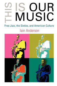 Title: This Is Our Music: Free Jazz, the Sixties, and American Culture, Author: Iain Anderson