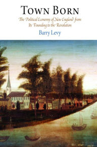 Title: Town Born: The Political Economy of New England from Its Founding to the Revolution, Author: Barry Levy