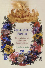 Title: Cultivated Power: Flowers, Culture, and Politics in the Reign of Louis XIV, Author: Elizabeth Hyde